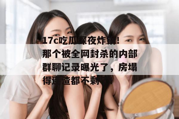 17c吃瓜深夜炸锅！那个被全网封杀的内部群聊记录曝光了，房塌得连渣都不剩了！