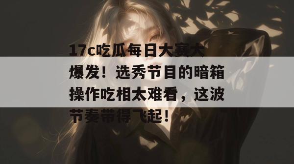 17c吃瓜每日大赛大爆发!选秀节目的暗箱操作吃相太难看,这波节奏带得飞起!
