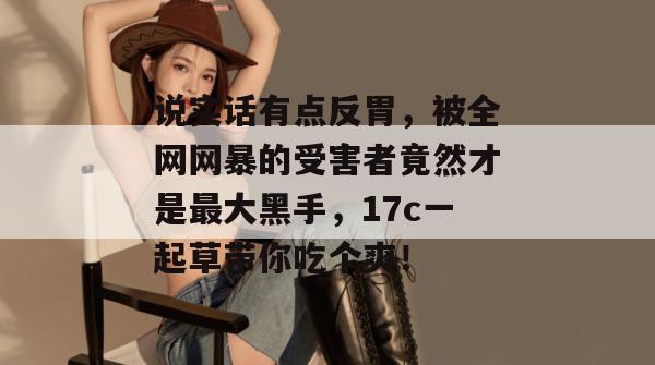 说实话有点反胃，被全网网暴的受害者竟然才是最大黑手，17c一起草带你吃个爽！