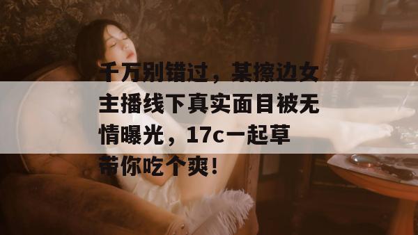 千万别错过,某擦边女主播线下真实面目被无情曝光,17c一起草带你吃个爽!