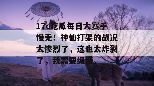 17c吃瓜每日大赛手慢无！神仙打架的战况太惨烈了，这也太炸裂了，我需要缓缓。