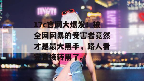 17c官网大爆发！被全网网暴的受害者竟然才是最大黑手，路人看完直接转黑了。