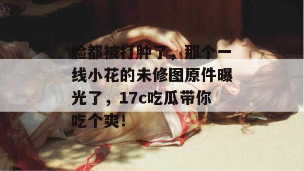 脸都被打肿了，那个一线小花的未修图原件曝光了，17c吃瓜带你吃个爽！