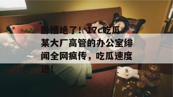 卧槽绝了!17c吃瓜某大厂高管的办公室绯闻全网疯传,吃瓜速度进! 卧槽绝了!17c吃瓜某大厂高管的办公室绯闻全网疯传,吃瓜速度进!