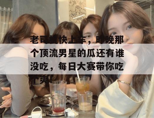 老司机快上车，昨晚那个顶流男星的瓜还有谁没吃，每日大赛带你吃个爽！
