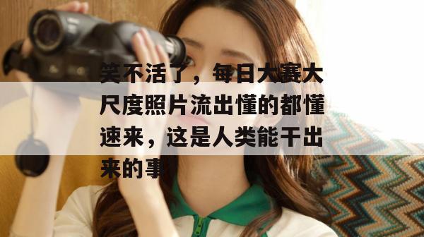 笑不活了，每日大赛大尺度照片流出懂的都懂速来，这是人类能干出来的事？
