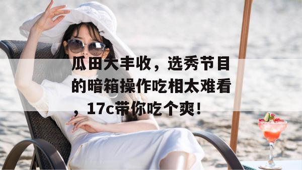 瓜田大丰收，选秀节目的暗箱操作吃相太难看，17c带你吃个爽！
