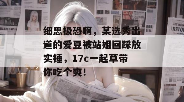 细思极恐啊，某选秀出道的爱豆被站姐回踩放实锤，17c一起草带你吃个爽！