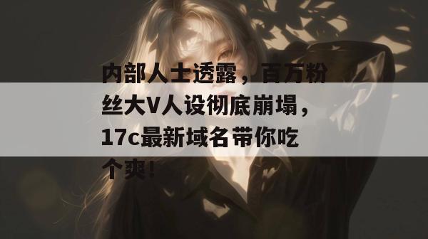 内部人士透露,百万粉丝大V人设彻底崩塌,17c最新域名带你吃个爽! 内部人士透露,百万粉丝大V人设彻底崩塌,17c最新域名带你吃个爽!