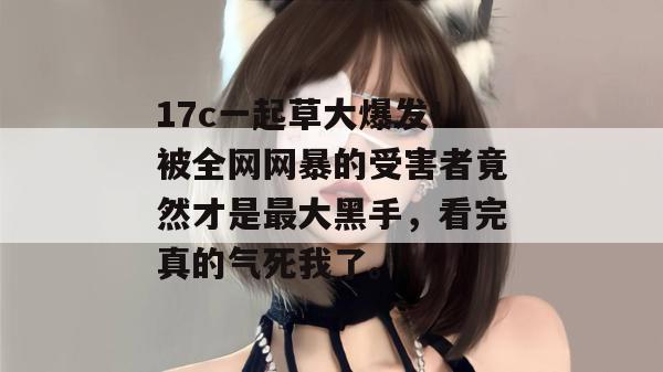 17c一起草大爆发!被全网网暴的受害者竟然才是最大黑手,看完真的气死我了。 17c一起草大爆发!被全网网暴的受害者竟然才是最大黑手,看完真的气死我了。