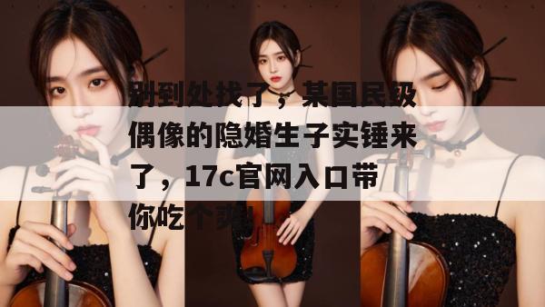 别到处找了，某国民级偶像的隐婚生子实锤来了，17c官网入口带你吃个爽！
