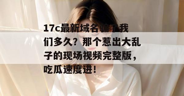 17c最新域名骗了我们多久？那个惹出大乱子的现场视频完整版，吃瓜速度进！