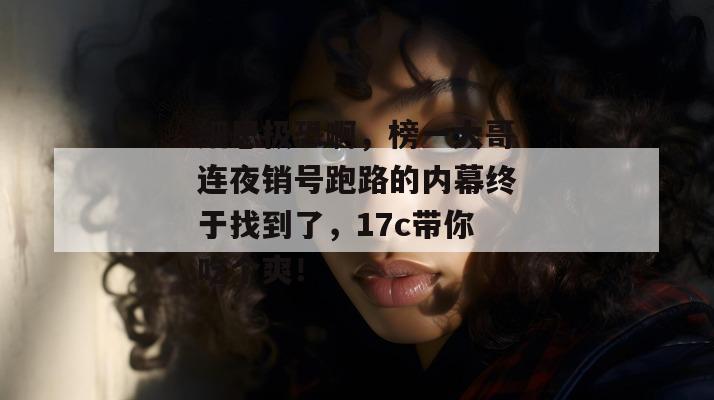 细思极恐啊，榜一大哥连夜销号跑路的内幕终于找到了，17c带你吃个爽！