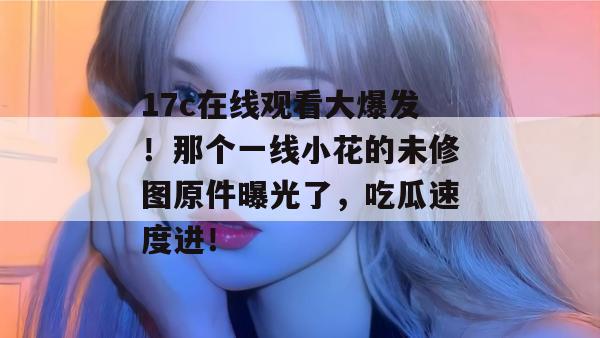 17c在线观看大爆发！那个一线小花的未修图原件曝光了，吃瓜速度进！
