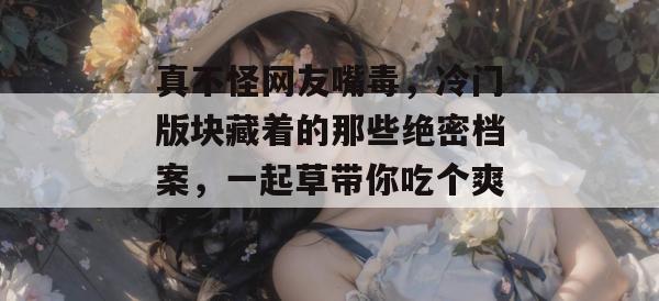 真不怪网友嘴毒，冷门版块藏着的那些绝密档案，一起草带你吃个爽！