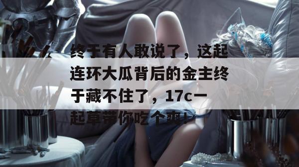 终于有人敢说了，这起连环大瓜背后的金主终于藏不住了，17c一起草带你吃个爽！