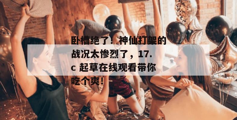 卧槽绝了！神仙打架的战况太惨烈了，17.c 起草在线观看带你吃个爽！
