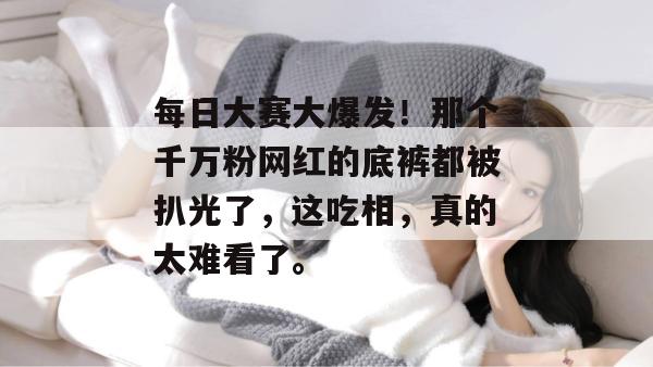 每日大赛大爆发！那个千万粉网红的底裤都被扒光了，这吃相，真的太难看了。