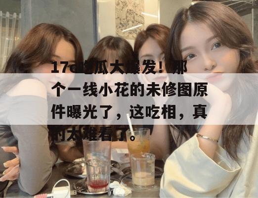 17c吃瓜大爆发！那个一线小花的未修图原件曝光了，这吃相，真的太难看了。