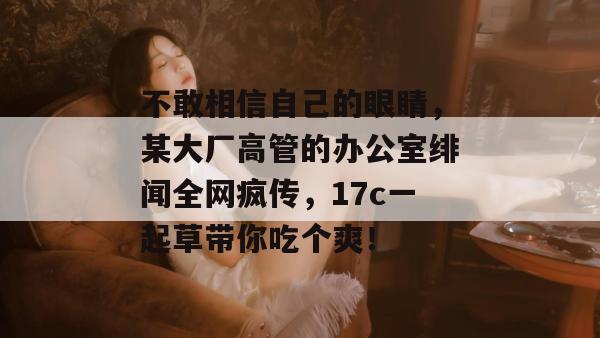 不敢相信自己的眼睛，某大厂高管的办公室绯闻全网疯传，17c一起草带你吃个爽！