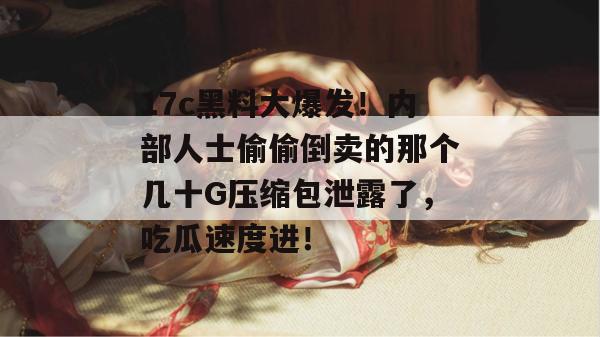 17c黑料大爆发！内部人士偷偷倒卖的那个几十G压缩包泄露了，吃瓜速度进！