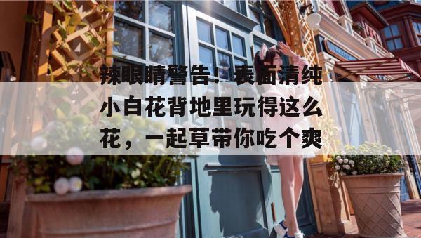 辣眼睛警告！表面清纯小白花背地里玩得这么花，一起草带你吃个爽！