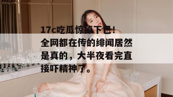 17c吃瓜惊掉下巴！全网都在传的绯闻居然是真的，大半夜看完直接吓精神了。