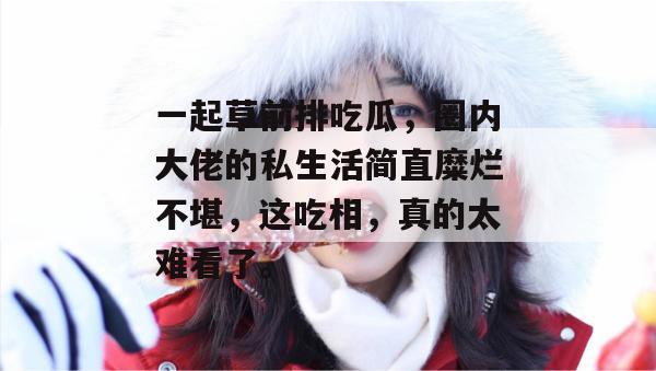一起草前排吃瓜，圈内大佬的私生活简直糜烂不堪，这吃相，真的太难看了。