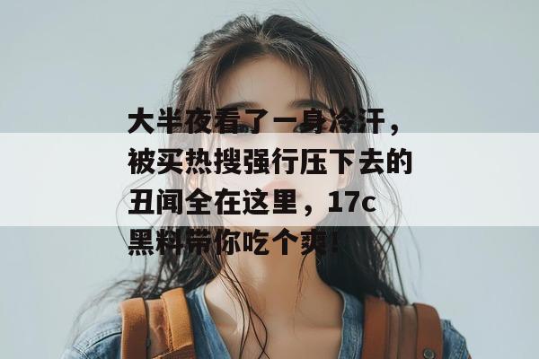 大半夜看了一身冷汗，被买热搜强行压下去的丑闻全在这里，17c黑料带你吃个爽！