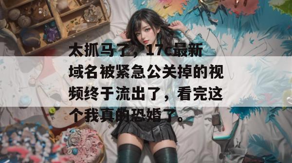 太抓马了，17c最新域名被紧急公关掉的视频终于流出了，看完这个我真的恐婚了。