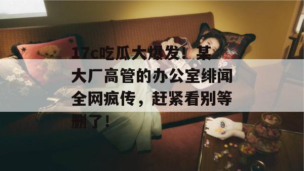 17c吃瓜大爆发!某大厂高管的办公室绯闻全网疯传,赶紧看别等删了! 17c吃瓜大爆发!某大厂高管的办公室绯闻全网疯传,赶紧看别等删了!