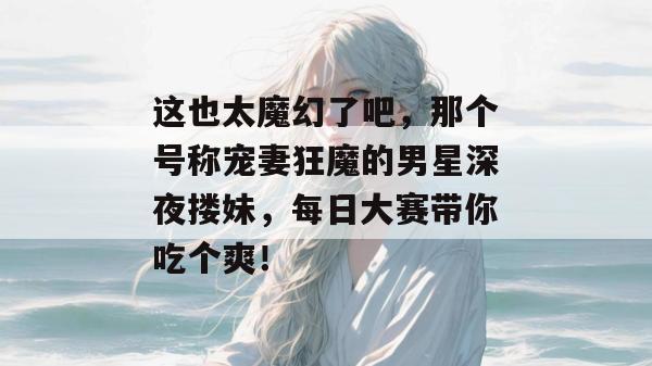 这也太魔幻了吧，那个号称宠妻狂魔的男星深夜搂妹，每日大赛带你吃个爽！