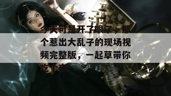 今天可是开了眼了,那个惹出大乱子的现场视频完整版,一起草带你吃个爽! 今天可是开了眼了,那个惹出大乱子的现场视频完整版,一起草带你吃个爽!