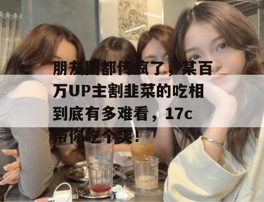 朋友圈都传疯了，某百万UP主割韭菜的吃相到底有多难看，17c带你吃个爽！