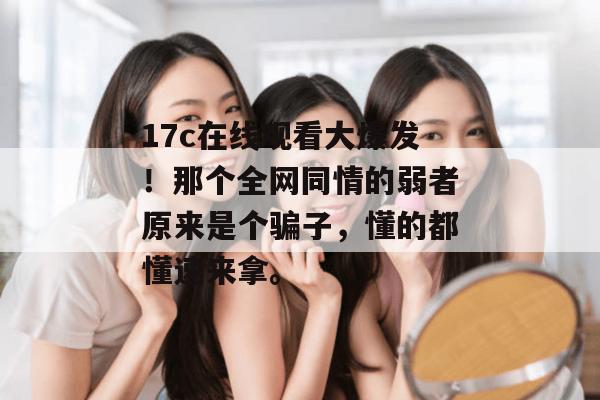17c在线观看大爆发！那个全网同情的弱者原来是个骗子，懂的都懂速来拿。