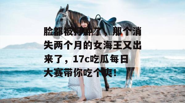 脸都被打肿了，那个消失两个月的女海王又出来了，17c吃瓜每日大赛带你吃个爽！