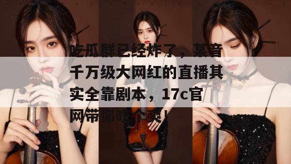 吃瓜群已经炸了，某音千万级大网红的直播其实全靠剧本，17c官网带你吃个爽！